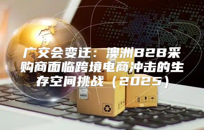广交会变迁：澳洲B2B采购商面临跨境电商冲击的生存空间挑战2025