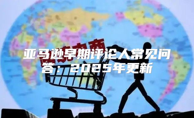 亚马逊早期评论人常见问答：2025年更新
