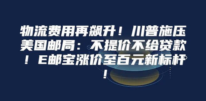 物流费用再飙升！川普施压美国邮局：不提价不给贷款！E邮宝涨价至百元新标杆！