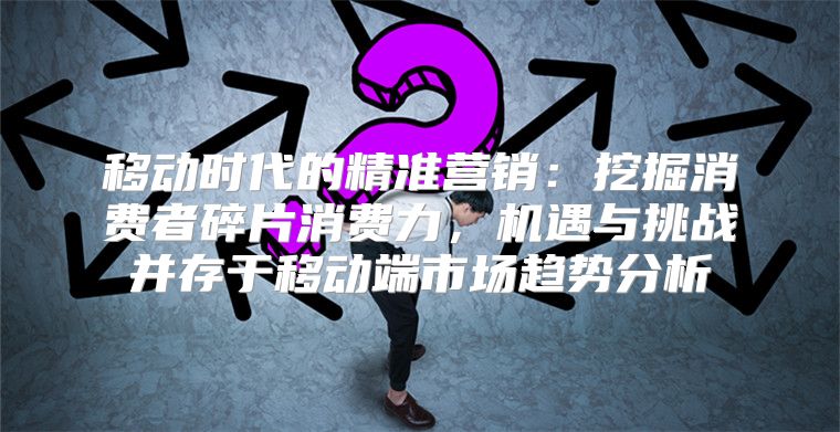 移动时代的精准营销：挖掘消费者碎片消费力，机遇与挑战并存于移动端市场趋势分析