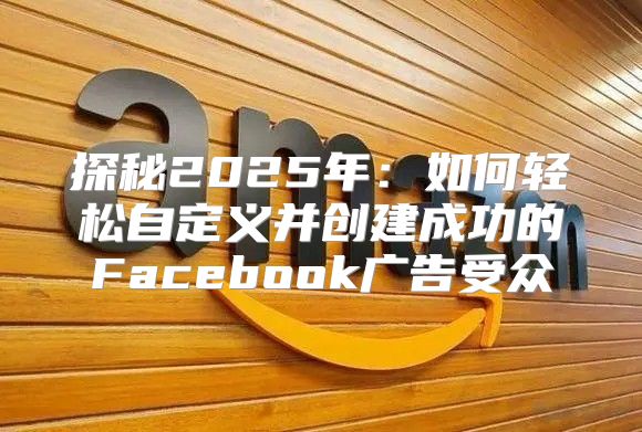 探秘2025年：如何轻松自定义并创建成功的Facebook广告受众