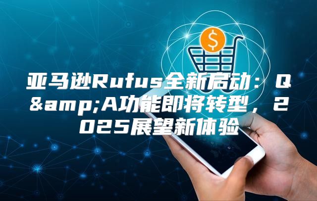 亚马逊Rufus全新启动：Q&amp;A功能即将转型，2025展望新体验