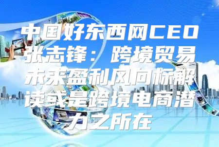 中国好东西网CEO张志锋：跨境贸易未来盈利风向标解读或是跨境电商潜力之所在