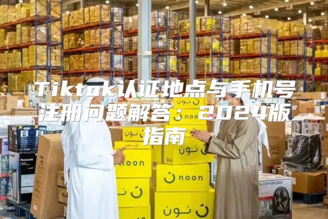 Tiktok认证地点与手机号注册问题解答：2025版指南
