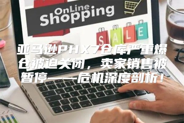 亚马逊PHX7仓库严重爆仓被迫关闭，卖家销售被暂停——危机深度剖析！