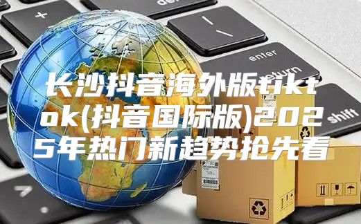 长沙抖音海外版tiktok(抖音国际版)2025年热门新趋势抢先看
