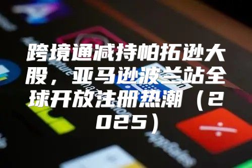 跨境通减持帕拓逊大股，亚马逊波兰站全球开放注册热潮2025