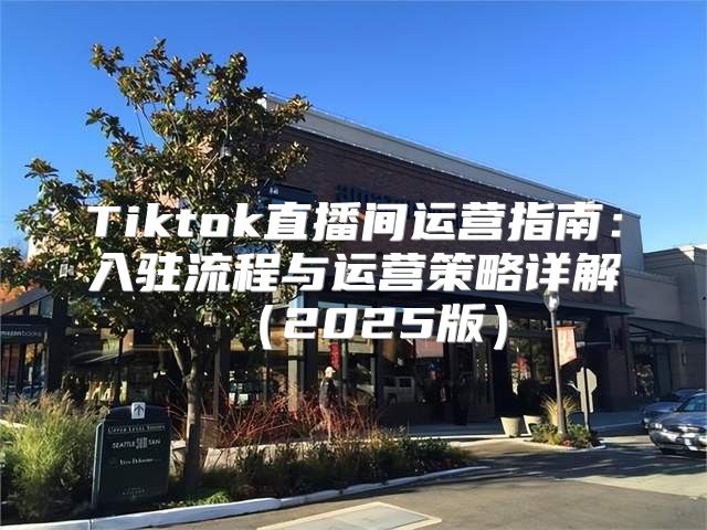 Tiktok直播间运营指南：入驻流程与运营策略详解2025版