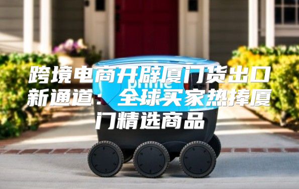 跨境电商开辟厦门货出口新通道：全球买家热捧厦门精选商品