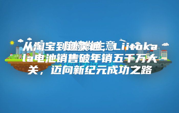 从淘宝到速卖通，Liitokala电池销售破年销五千万大关，迈向新纪元成功之路