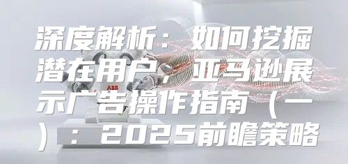 深度解析：如何挖掘潜在用户，亚马逊展示广告操作指南一：2025前瞻策略
