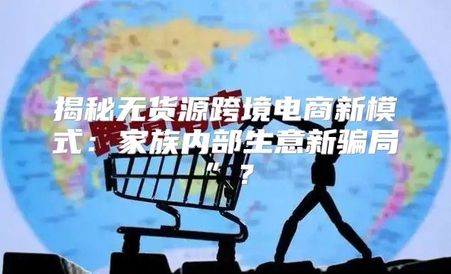揭秘无货源跨境电商新模式：家族内部生意新骗局”？