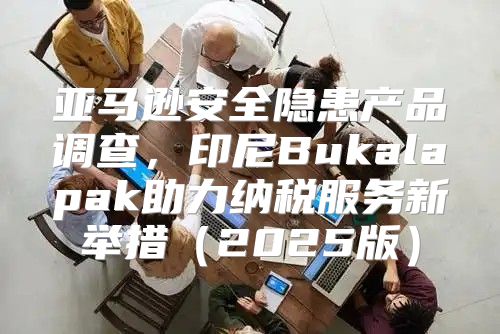 亚马逊安全隐患产品调查，印尼Bukalapak助力纳税服务新举措2025版