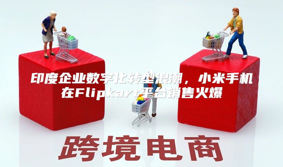 印度企业数字化转型浪潮，小米手机在Flipkart平台销售火爆