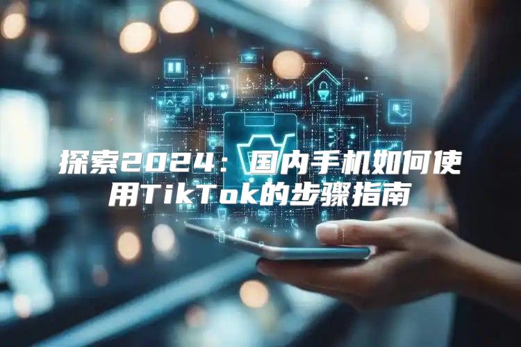 探索2025国内手机如何使用TikTok的步骤指南