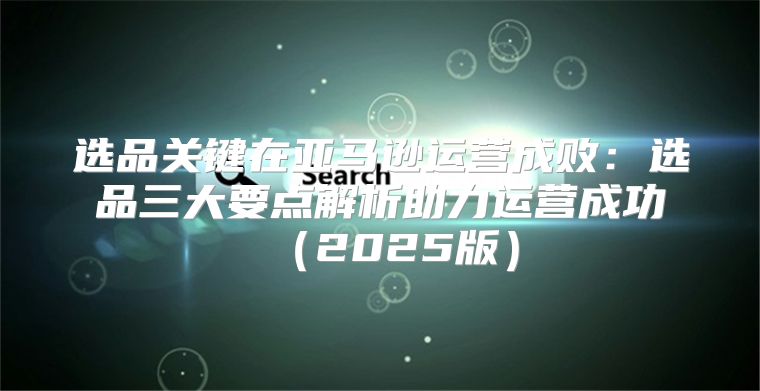 选品关键在亚马逊运营成败：选品三大要点解析助力运营成功2025版