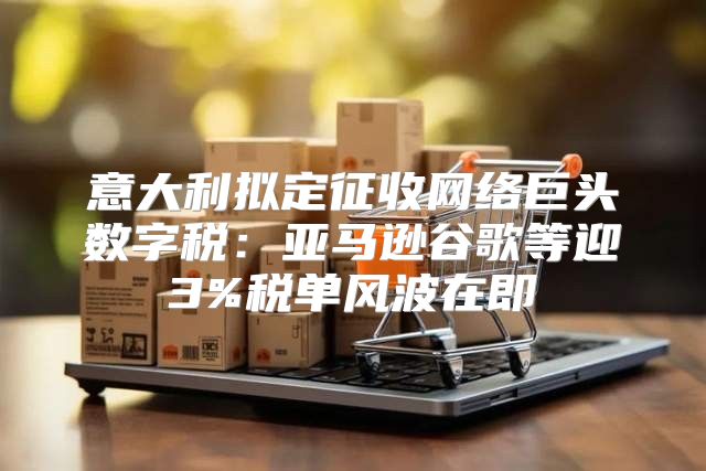 意大利拟定征收网络巨头数字税：亚马逊谷歌等迎3%税单风波在即