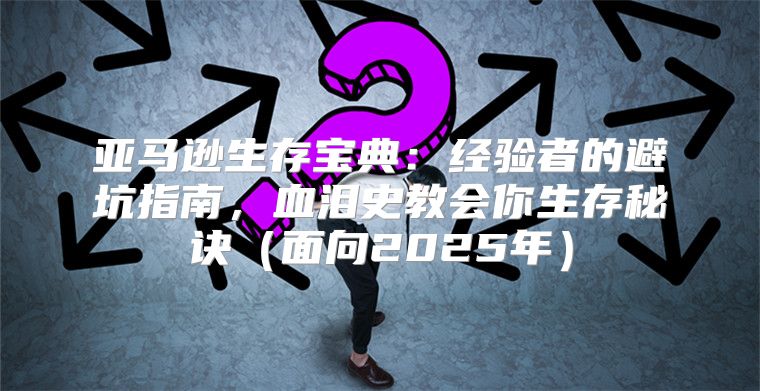 亚马逊生存宝典：经验者的避坑指南，血泪史教会你生存秘诀面向2025年