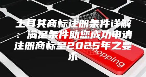 土耳其商标注册条件详解：满足条件助您成功申请注册商标至2025年之要求