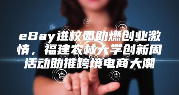 eBay进校园助燃创业激情，福建农林大学创新周活动助推跨境电商大潮