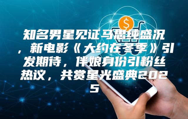 知名男星见证马思纯盛况，新电影大约在冬季引发期待，伴娘身份引粉丝热议，共赏星光盛典2025