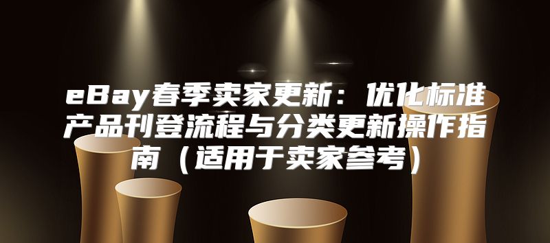 eBay春季卖家更新：优化标准产品刊登流程与分类更新操作指南适用于卖家参考