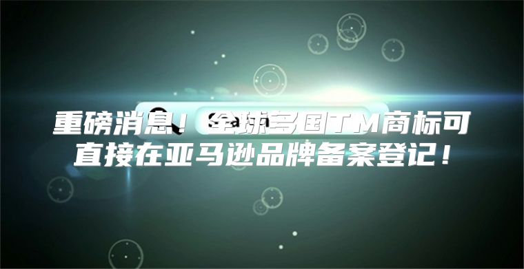 重磅消息！全球多国TM商标可直接在亚马逊品牌备案登记！