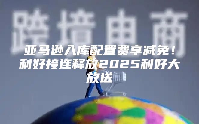 亚马逊入库配置费享减免！利好接连释放2025利好大放送