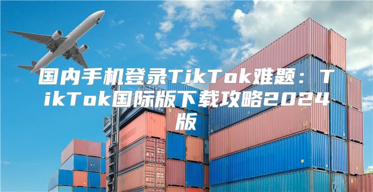 国内手机登录TikTok难题：TikTok国际版下载攻略2025版