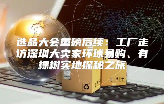 选品大会重磅后续：工厂走访深圳大卖家环球易购、有棵树实地探秘之旅