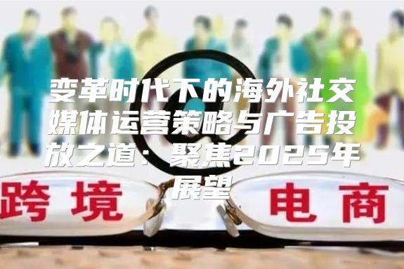 变革时代下的海外社交媒体运营策略与广告投放之道：聚焦2025年展望