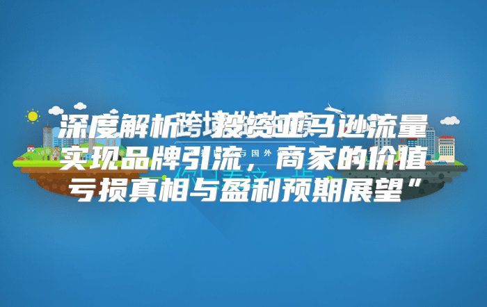 深度解析：投资亚马逊流量实现品牌引流，商家的价值亏损真相与盈利预期展望”