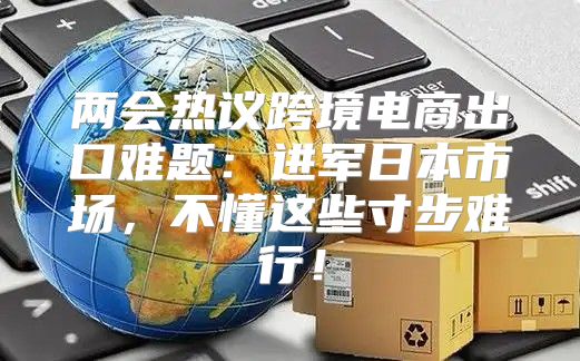 两会热议跨境电商出口难题：进军日本市场，不懂这些寸步难行！