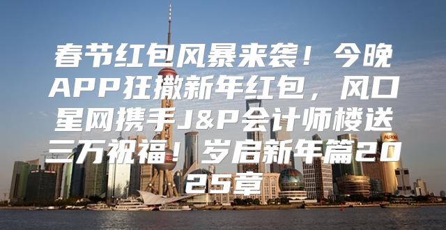 春节红包风暴来袭！今晚APP狂撒新年红包，风口星网携手J&P会计师楼送三万祝福！岁启新年篇2025章