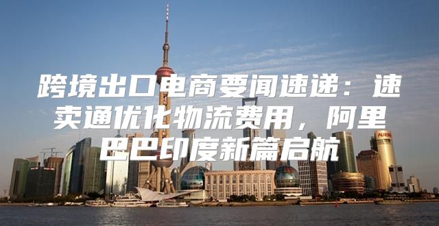 跨境出口电商要闻速递：速卖通优化物流费用，阿里巴巴印度新篇启航