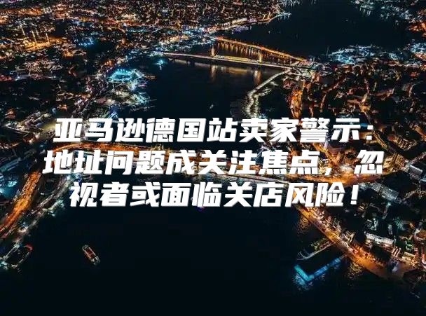 亚马逊德国站卖家警示：地址问题成关注焦点，忽视者或面临关店风险！