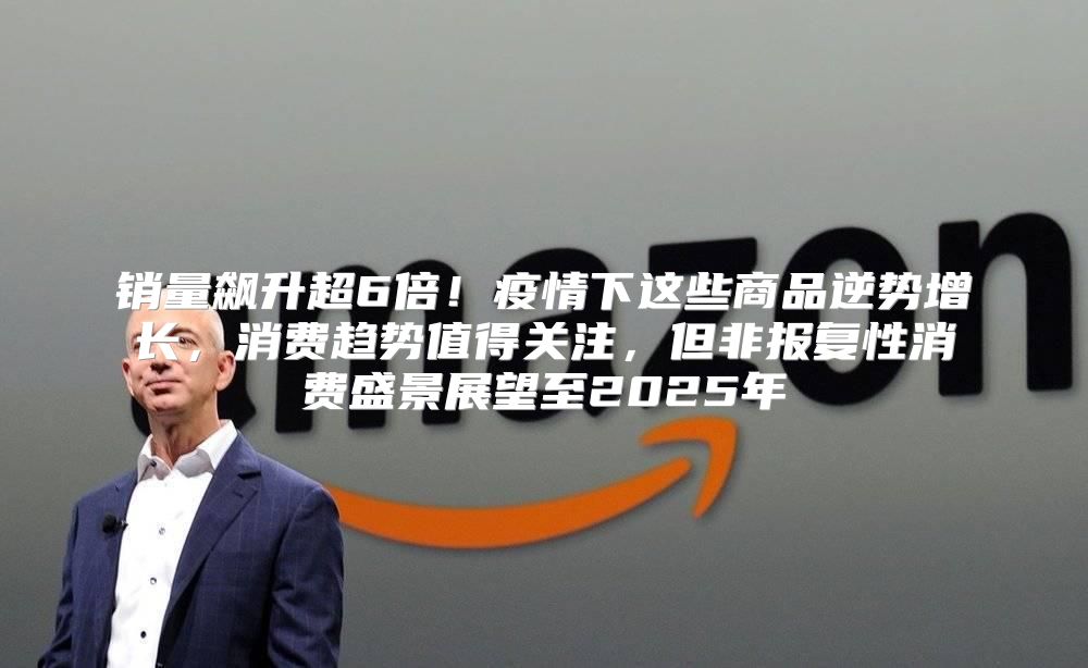 销量飙升超6倍！疫情下这些商品逆势增长，消费趋势值得关注，但非报复性消费盛景展望至2025年