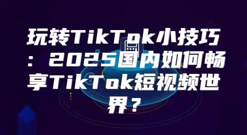 玩转TikTok小技巧：2025国内如何畅享TikTok短视频世界？