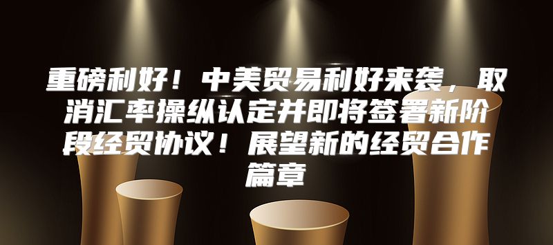 重磅利好！中美贸易利好来袭，取消汇率操纵认定并即将签署新阶段经贸协议！展望新的经贸合作篇章
