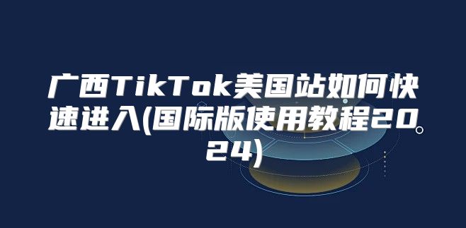 广西TikTok美国站如何快速进入(国际版使用教程2025)