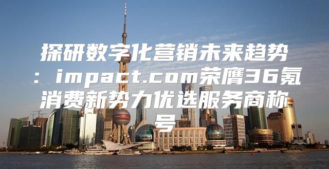 探研数字化营销未来趋势：impact.com荣膺36氪消费新势力优选服务商称号
