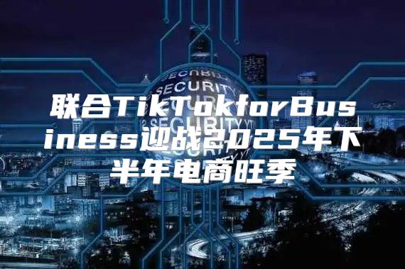 联合TikTokforBusiness迎战2025年下半年电商旺季
