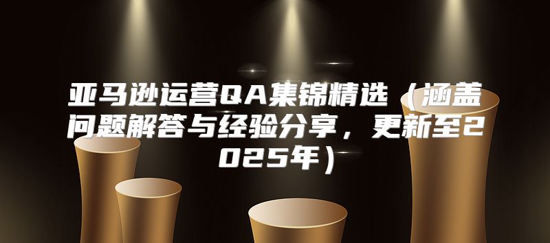 亚马逊运营QA集锦精选涵盖问题解答与经验分享，更新至2025年