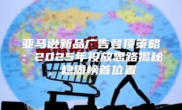 亚马逊新品广告登顶策略：2025年投放思路揭秘，稳固榜首位置