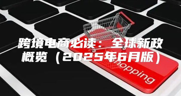 跨境电商必读：全球新政概览2025年6月版