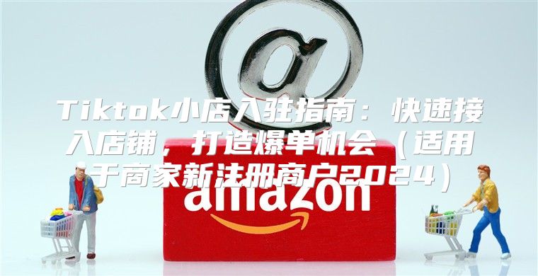 Tiktok小店入驻指南：快速接入店铺，打造爆单机会适用于商家新注册商户2025
