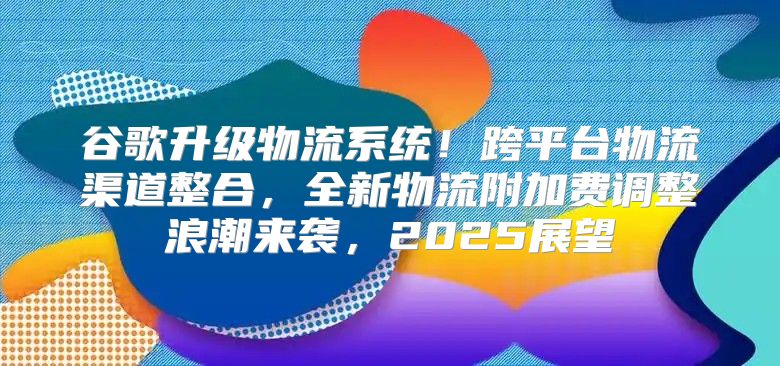 谷歌升级物流系统！跨平台物流渠道整合，全新物流附加费调整浪潮来袭，2025展望