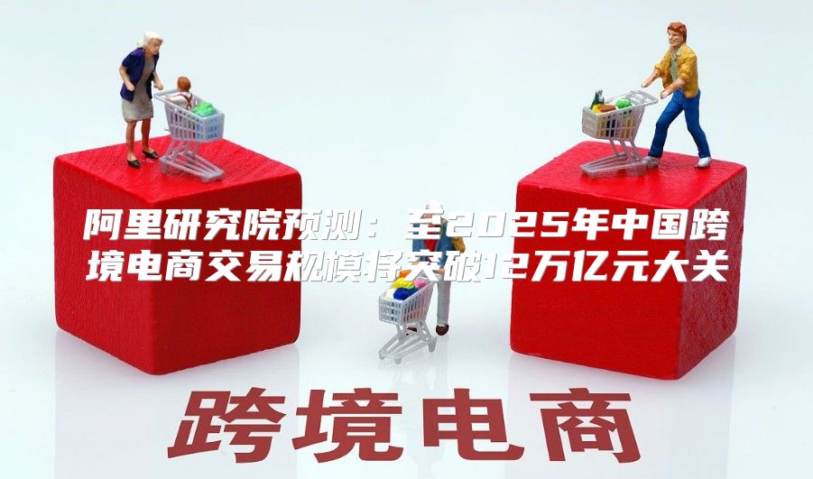 阿里研究院预测：至2025年中国跨境电商交易规模将突破12万亿元大关
