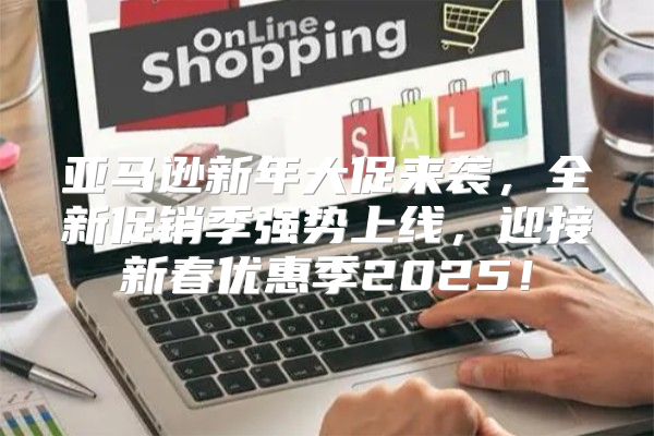 亚马逊新年大促来袭，全新促销季强势上线，迎接新春优惠季2025！
