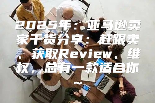 2025年：亚马逊卖家干货分享：赶跟卖、获取Review、维权，总有一款适合你~